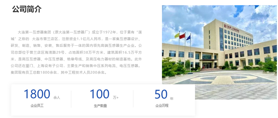大連第一互感器集團（原大連第一互感器廠）成立于1972年，位于素有“蓮城”之稱的  大連市普蘭店區(qū)，注冊資金1.1億元人民幣，是一家集互感器設計、研發(fā)、制造、銷售、安裝、售后服務于一體的國內領先高端互感器生產企業(yè)。公司總部位于普蘭店區(qū)海灣路29號，占地面積38萬平方米，建筑面積16.5萬平方米，是高壓互感器、中壓互感器、絕緣母線、及高壓電力器材的制造基地。此外公司還在廈門、上海設有子公司，主要生產和銷售中壓系列電流、電壓互感器。集團現有員工總數1800余名，其中工程技術人員200余名。